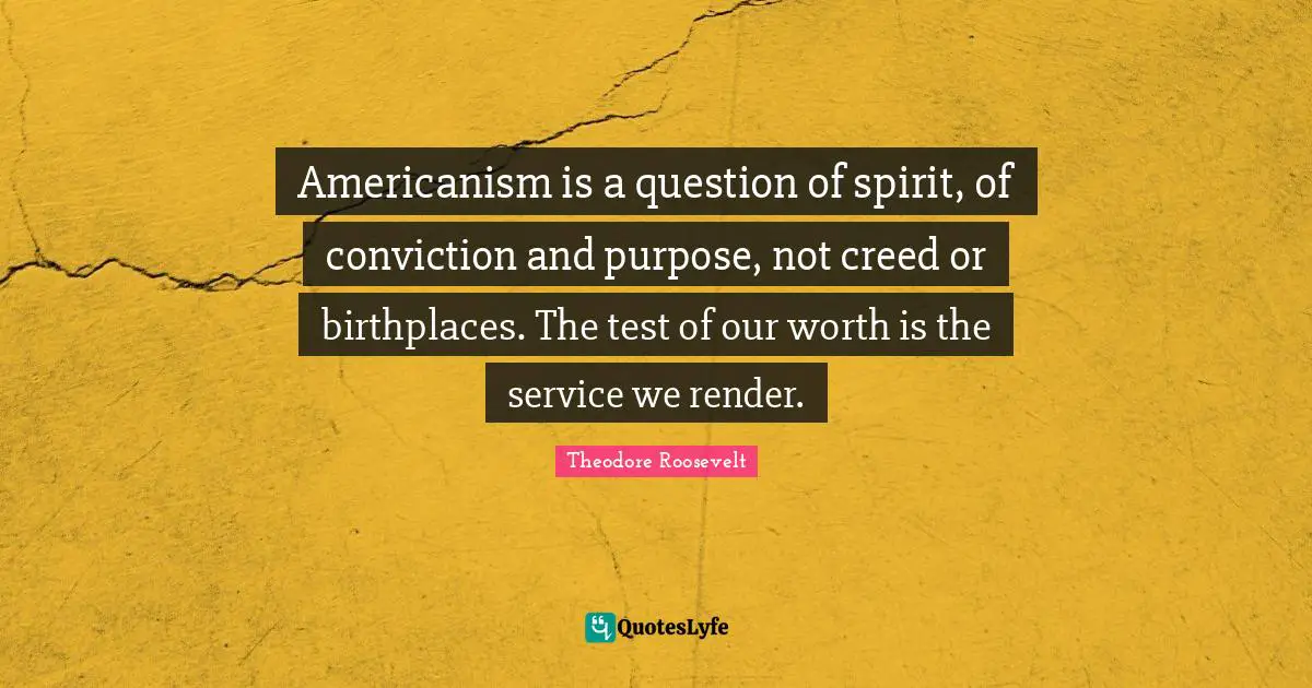 Americanism is a question of spirit, of conviction and purpose, not creed or birthplaces. The test of our worth is the service we render.