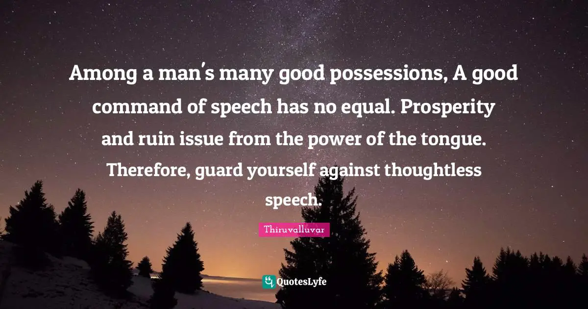 Thiruvalluvar Quotes: Among a man's many good possessions, A good command of speech has no equal. Prosperity and ruin issue from the power of the tongue. Therefore, guard yourself against thoughtless speech.