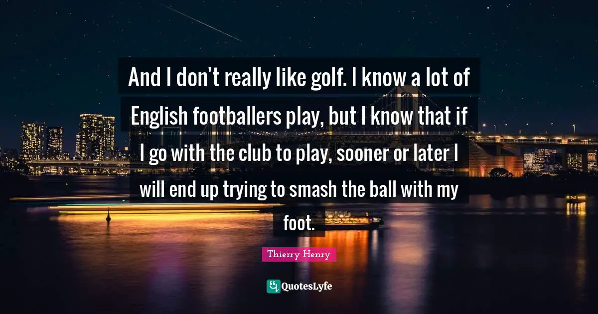 And I don't really like golf. I know a lot of English footballers play, but I know that if I go with the club to play, sooner or later I will end up trying to smash the ball with my foot.