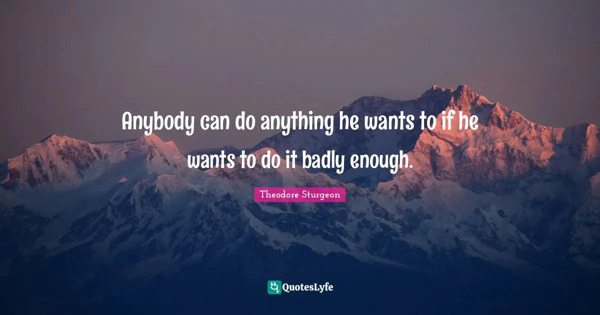 Anybody can do anything he wants to if he wants to do it badly enough.