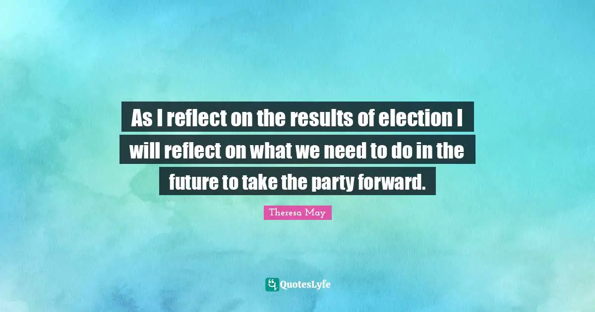 Theresa May Quotes: "As I reflect on the results of election I will reflect on what we need to do in the future to take the party forward."
