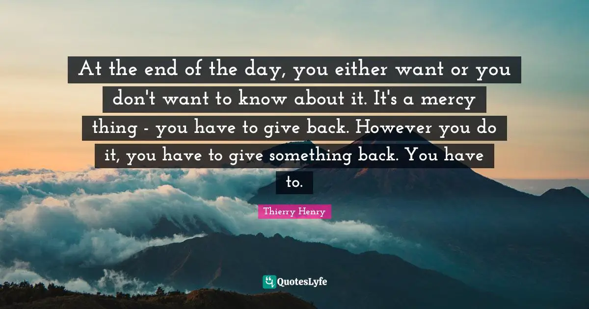 At the end of the day, you either want or you don't want to know about it. It's a mercy thing - you have to give back. However you do it, you have to give something back. You have to.