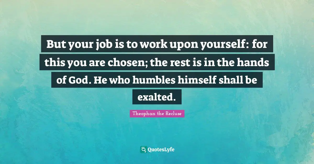 But your job is to work upon yourself: for this you are chosen; the rest is in the hands of God. He who humbles himself shall be exalted.
