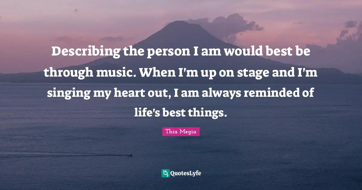Describing the person I am would best be through music. When I'm up on stage and I'm singing my heart out, I am always reminded of life's best things.