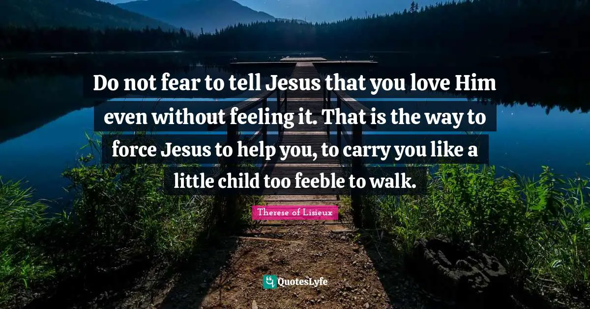 Do Not Fear Quotes: "Do not fear to tell Jesus that you love Him even without feeling it. That is the way to force Jesus to help you, to carry you like a little child too feeble to walk."