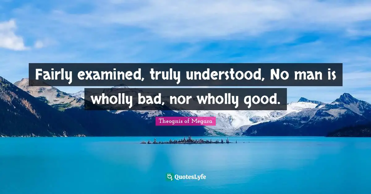 Fairly examined, truly understood, No man is wholly bad, nor wholly good.