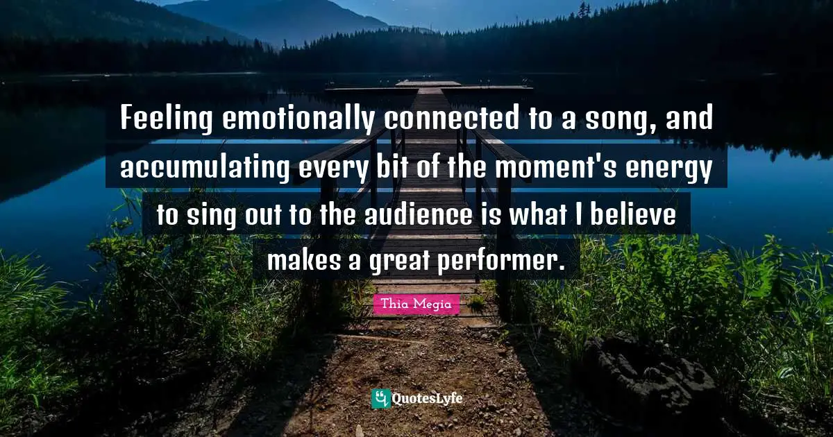 Feeling emotionally connected to a song, and accumulating every bit of the moment's energy to sing out to the audience is what I believe makes a great performer.