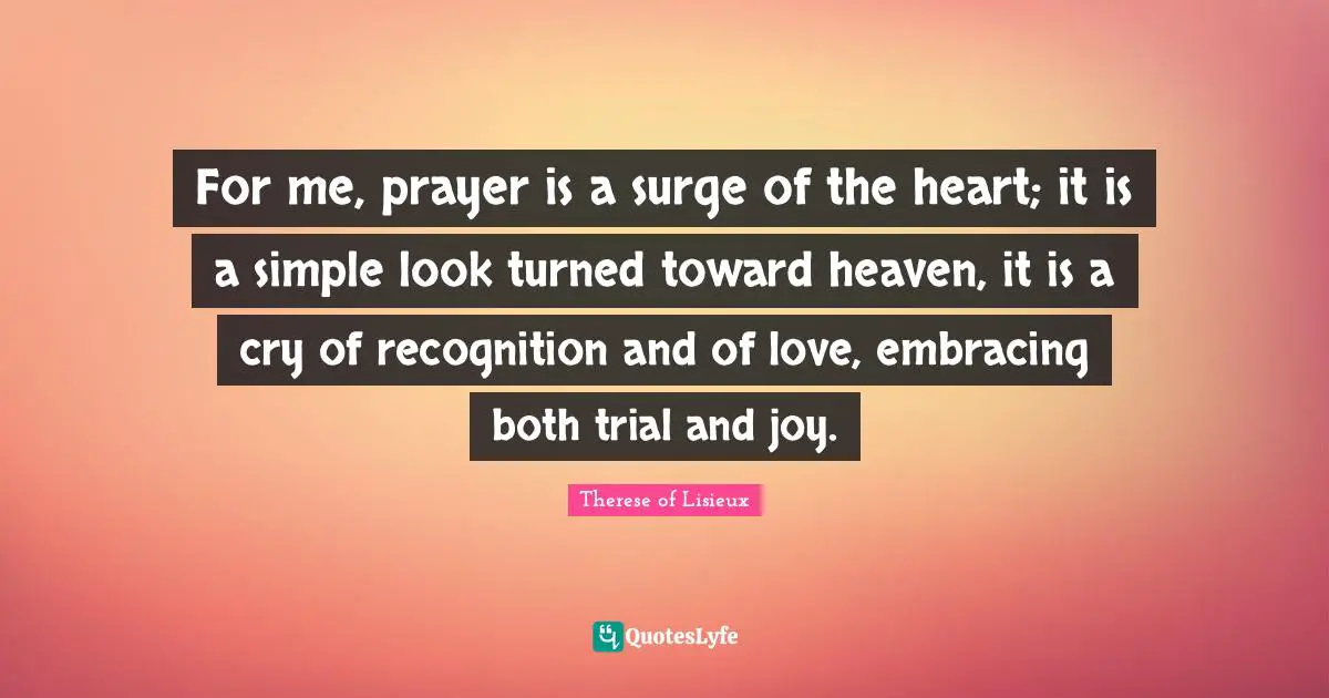 For me, prayer is a surge of the heart; it is a simple look turned toward heaven, it is a cry of recognition and of love, embracing both trial and joy.