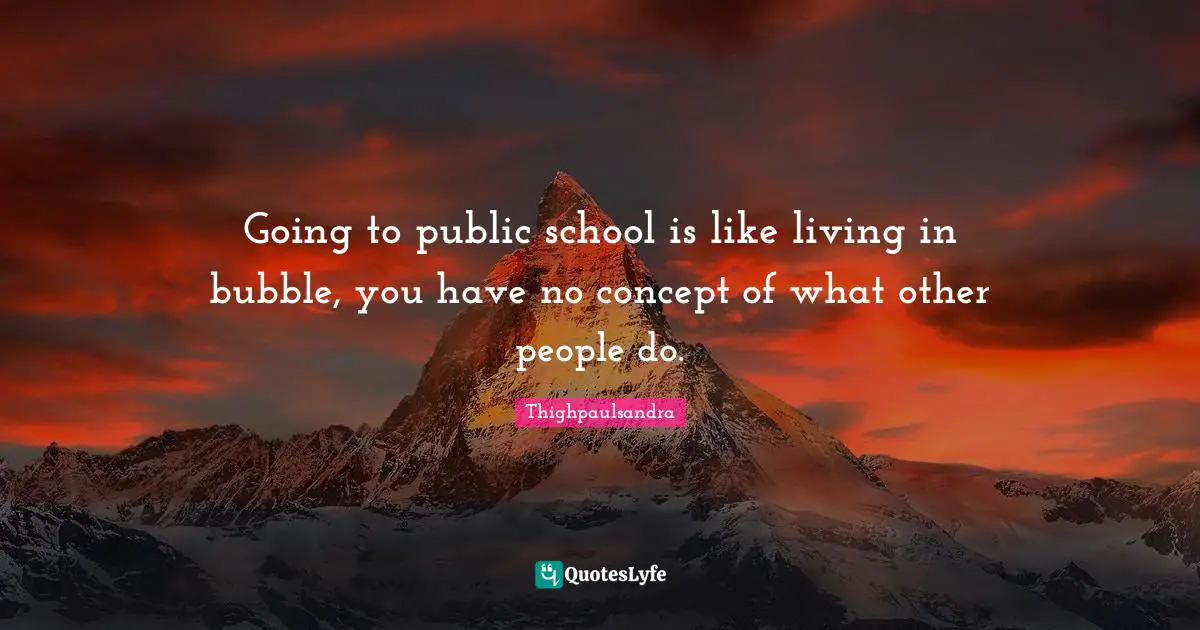 Thighpaulsandra Quotes: "Going to public school is like living in bubble, you have no concept of what other people do."