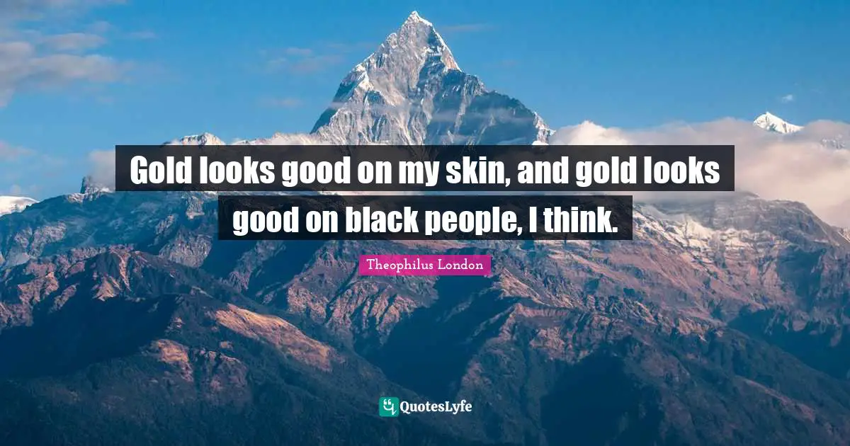 Gold looks good on my skin, and gold looks good on black people, I think.