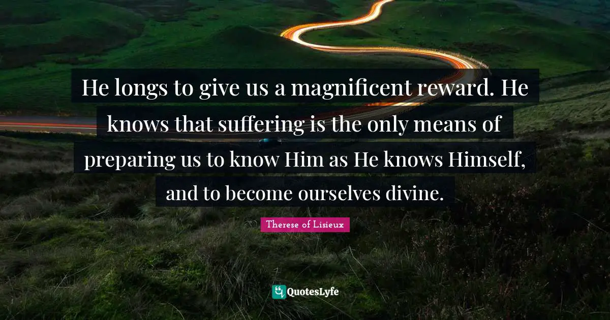 He longs to give us a magnificent reward. He knows that suffering is the only means of preparing us to know Him as He knows Himself, and to become ourselves divine.