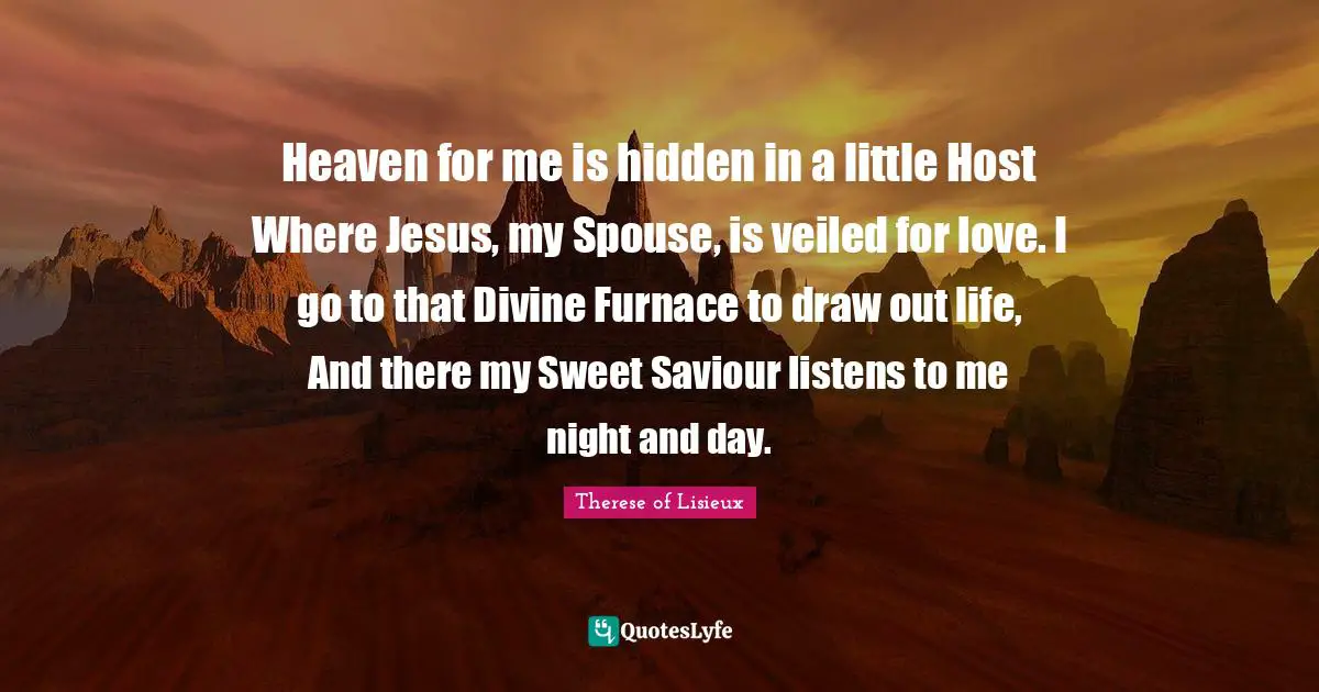Saviour Quotes: "Heaven for me is hidden in a little Host Where Jesus, my Spouse, is veiled for love. I go to that Divine Furnace to draw out life, And there my Sweet Saviour listens to me night and day."
