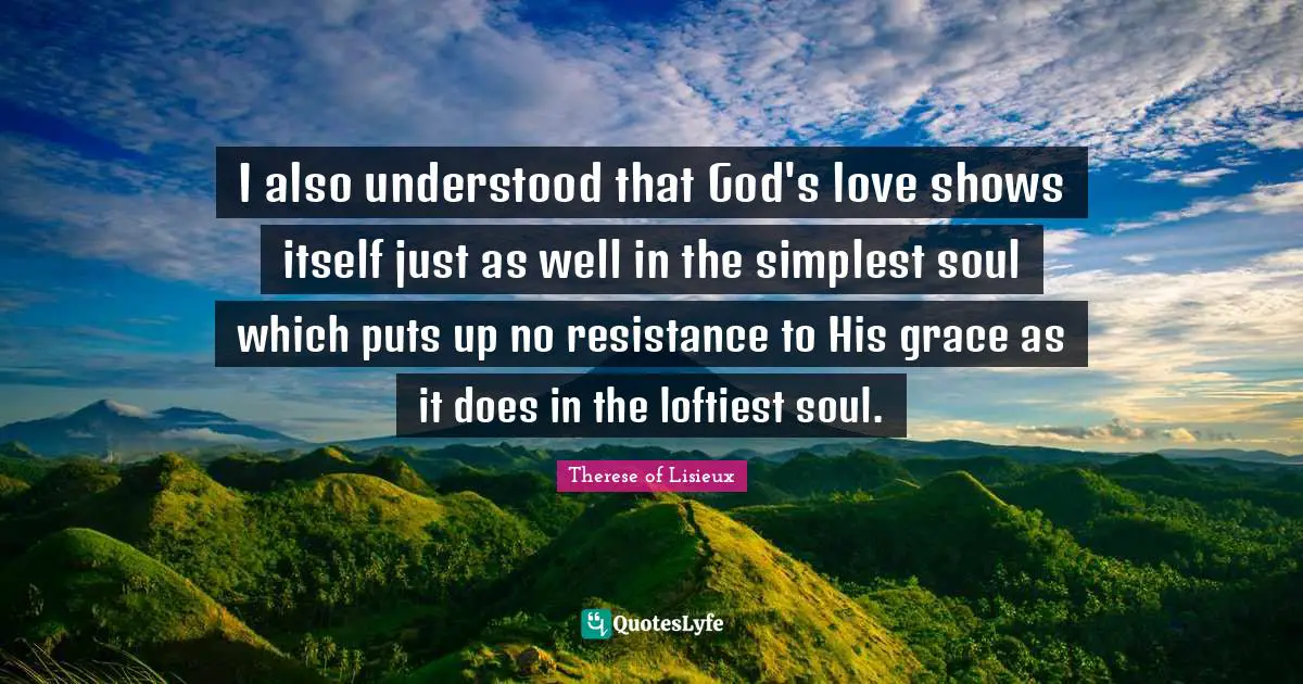I also understood that God's love shows itself just as well in the simplest soul which puts up no resistance to His grace as it does in the loftiest soul.