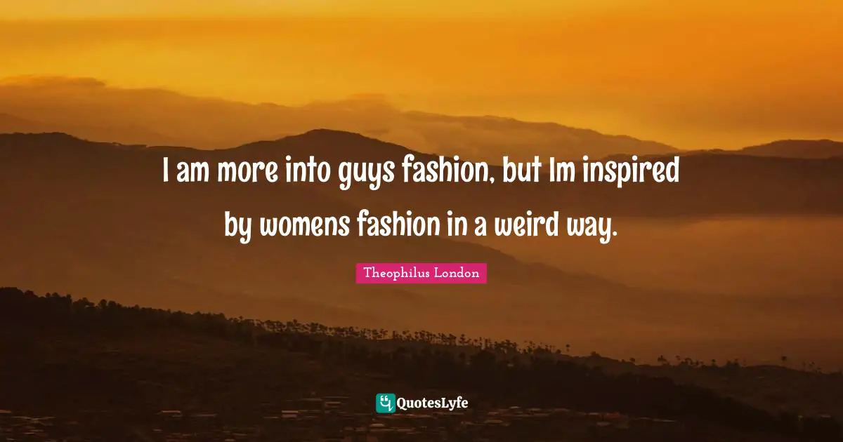 I am more into guys fashion, but Im inspired by womens fashion in a weird way.