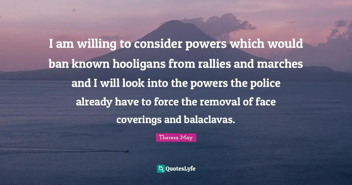 I am willing to consider powers which would ban known hooligans from rallies and marches and I will look into the powers the police already have to force the removal of face coverings and balaclavas.