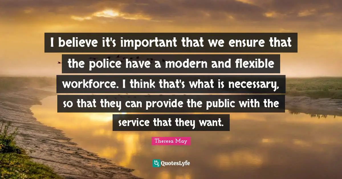Theresa May Quotes: "I believe it's important that we ensure that the police have a modern and flexible workforce. I think that's what is necessary, so that they can provide the public with the service that they want."