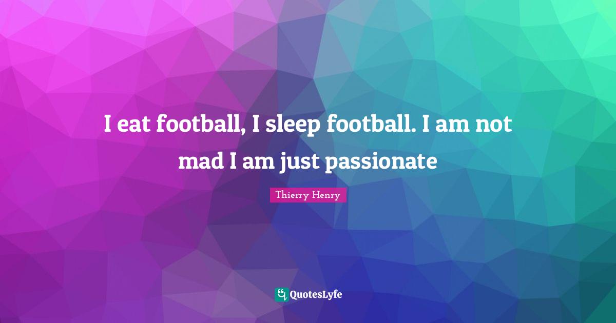 I eat football, I sleep football. I am not mad I am just passionate