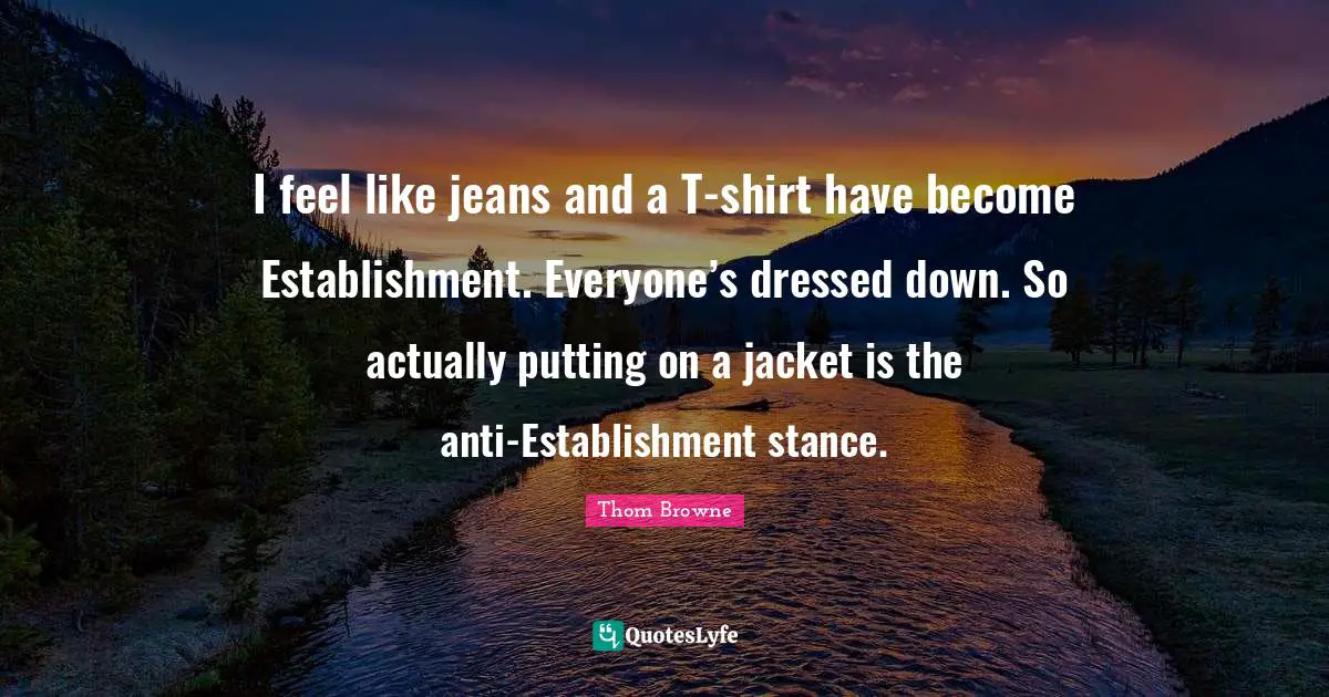 I feel like jeans and a T-shirt have become Establishment. Everyone’s dressed down. So actually putting on a jacket is the anti-­Establishment stance.