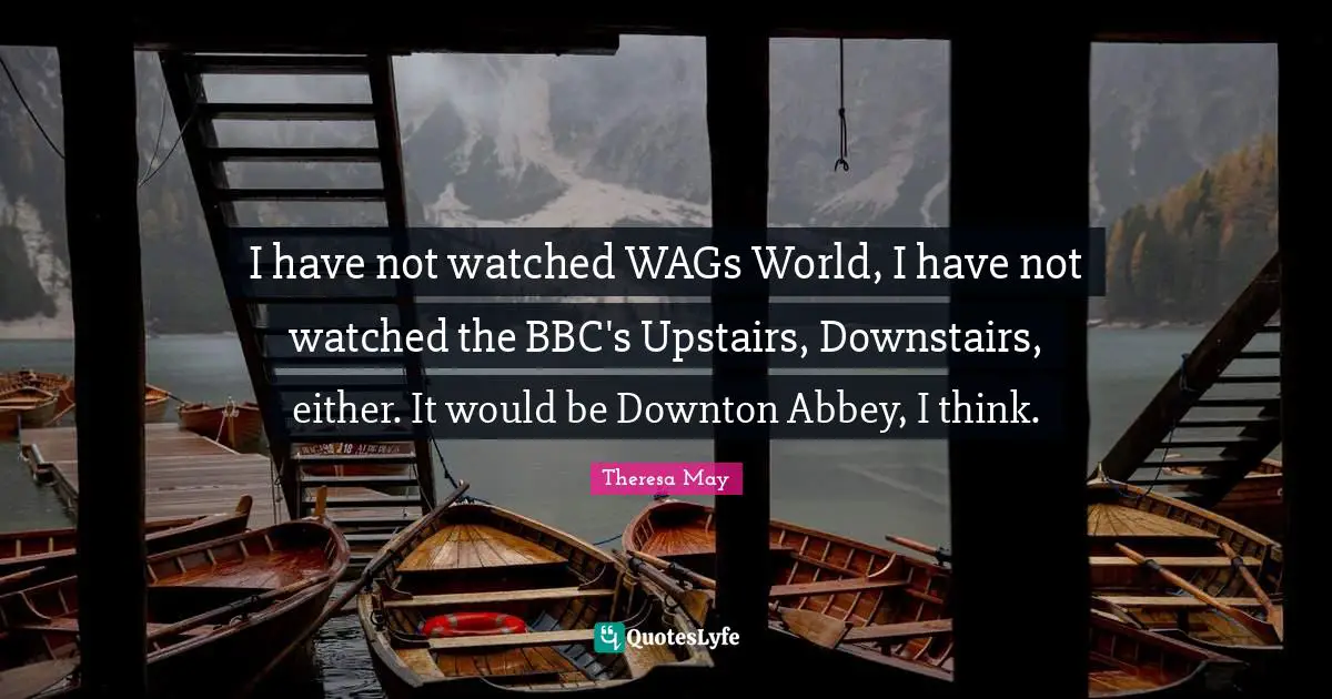 I have not watched WAGs World, I have not watched the BBC's Upstairs, Downstairs, either. It would be Downton Abbey, I think.
