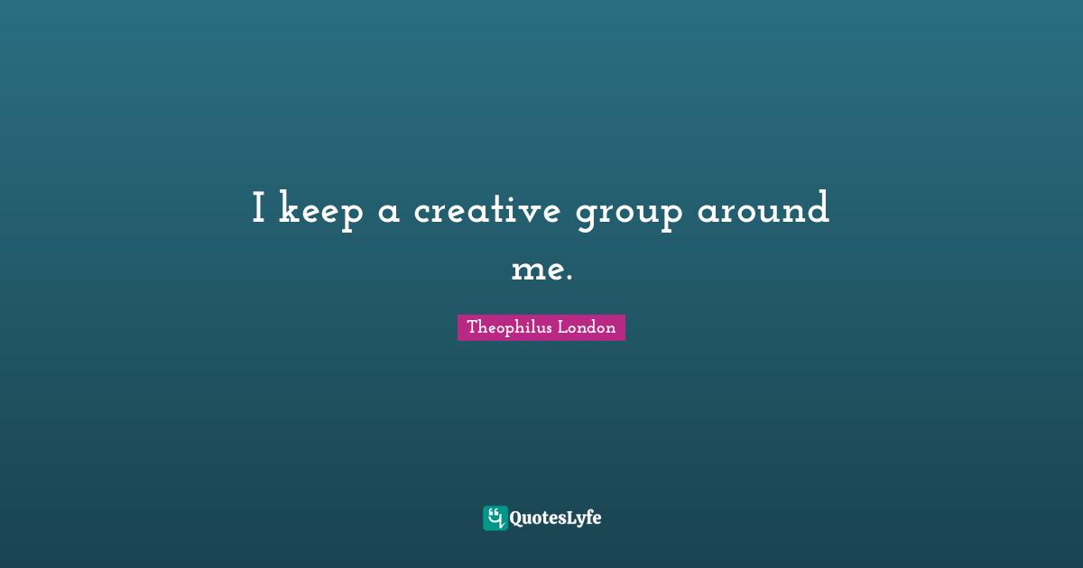 I keep a creative group around me.
