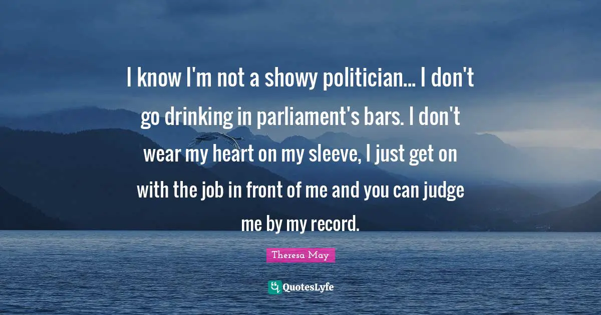 Politician Quotes: "I know I'm not a showy politician... I don't go drinking in parliament's bars. I don't wear my heart on my sleeve, I just get on with the job in front of me and you can judge me by my record."