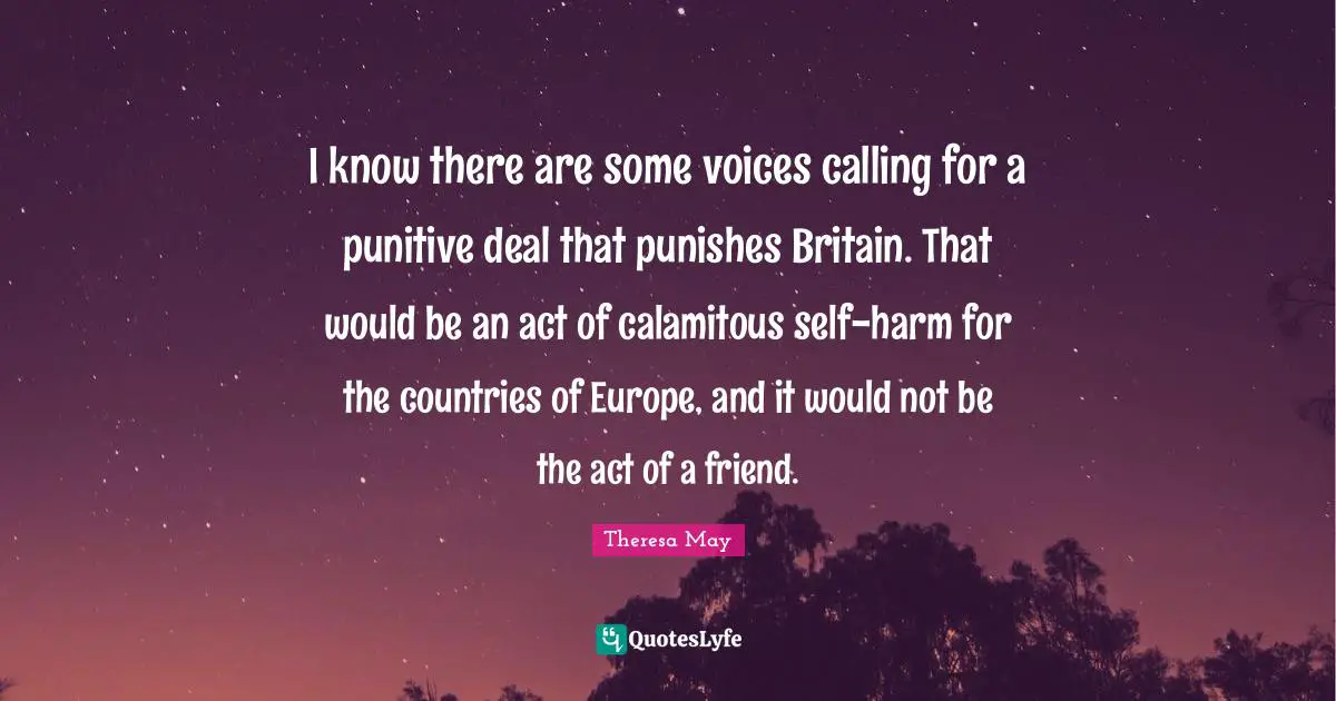 Theresa May Quotes: "I know there are some voices calling for a punitive deal that punishes Britain. That would be an act of calamitous self-harm for the countries of Europe, and it would not be the act of a friend."