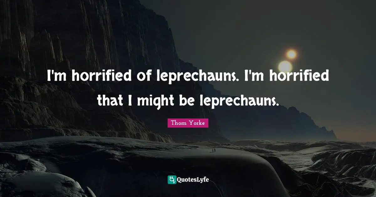 I'm horrified of leprechauns. I'm horrified that I might be leprechauns.