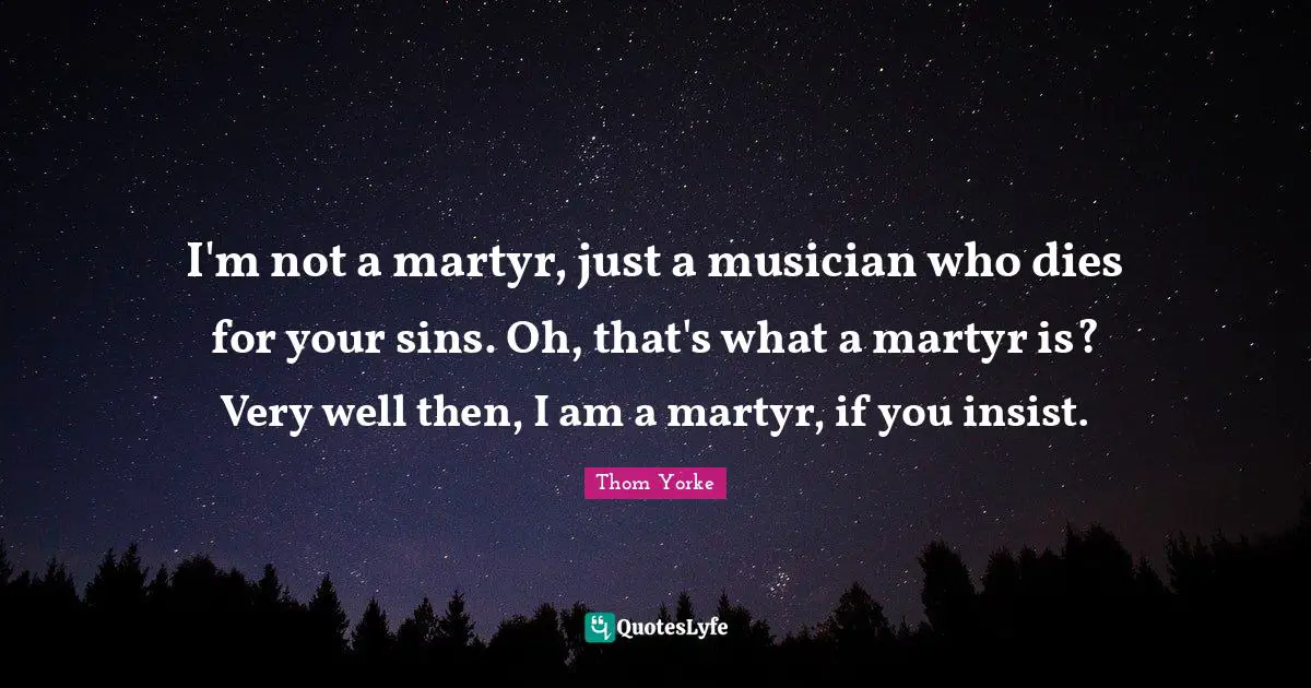 I'm not a martyr, just a musician who dies for your sins. Oh, that's what a martyr is? Very well then, I am a martyr, if you insist.