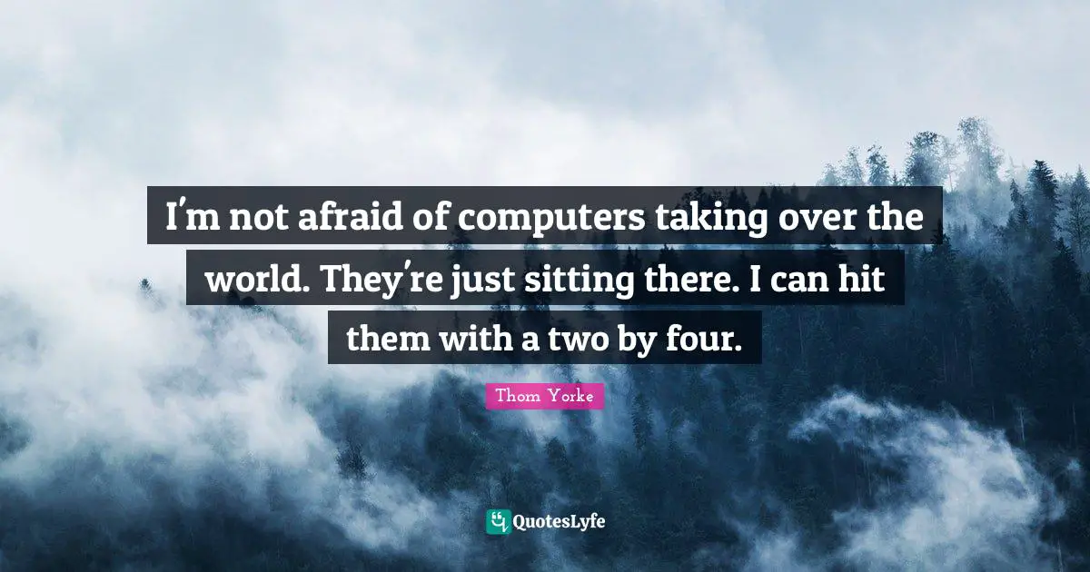 I'm not afraid of computers taking over the world. They're just sitting there. I can hit them with a two by four.
