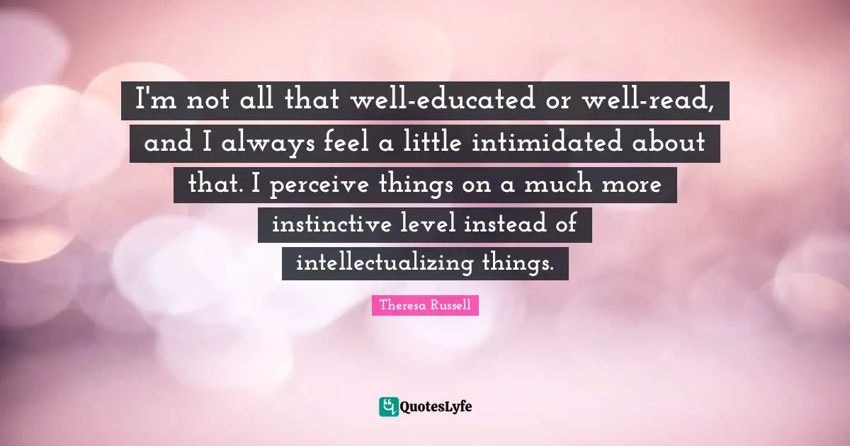 I'm not all that well-educated or well-read, and I always feel a little intimidated about that. I perceive things on a much more instinctive level instead of intellectualizing things.