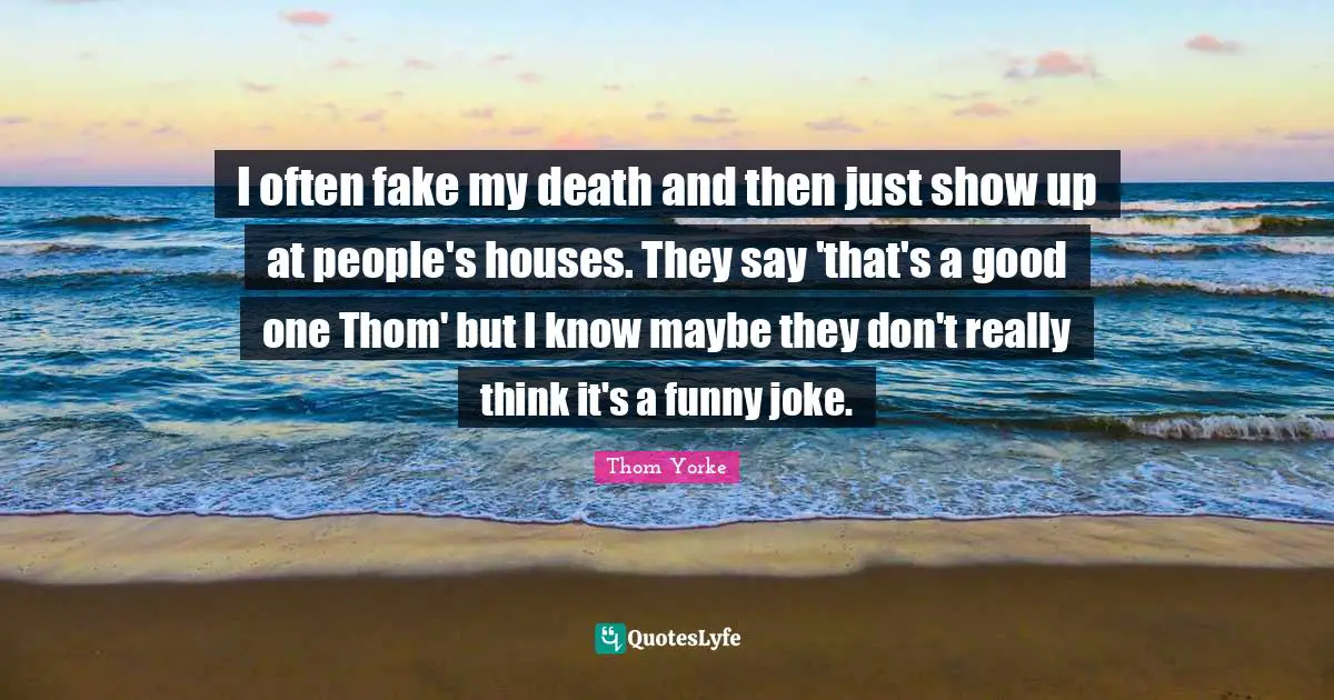 I often fake my death and then just show up at people's houses. They say 'that's a good one Thom' but I know maybe they don't really think it's a funny joke.