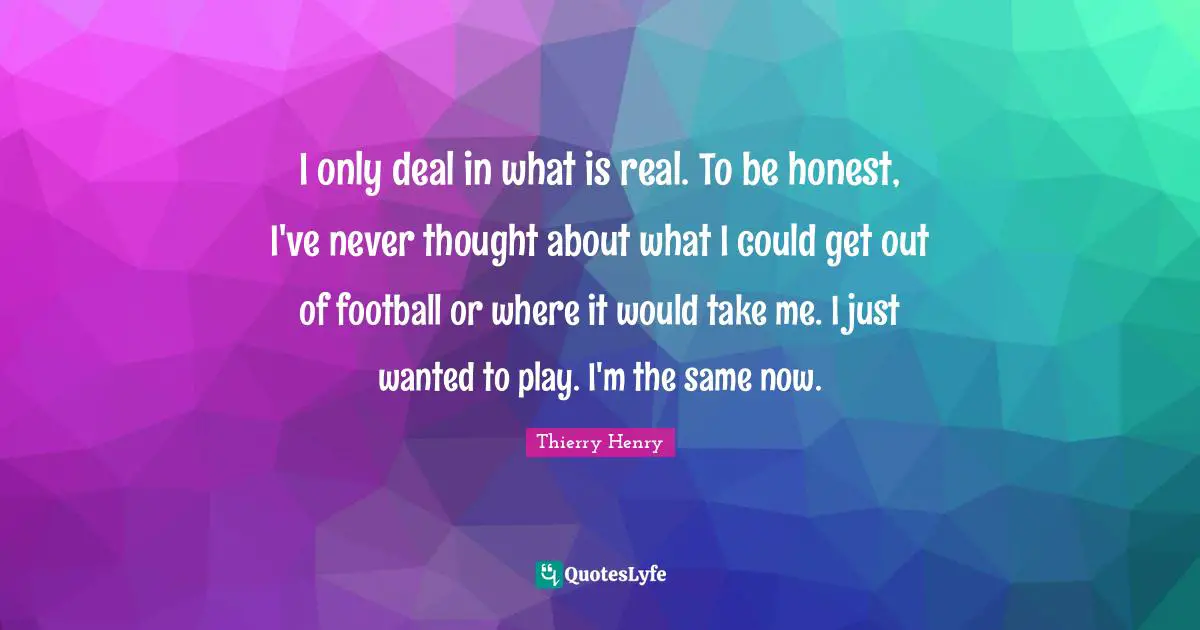 I only deal in what is real. To be honest, I've never thought about what I could get out of football or where it would take me. I just wanted to play. I'm the same now.