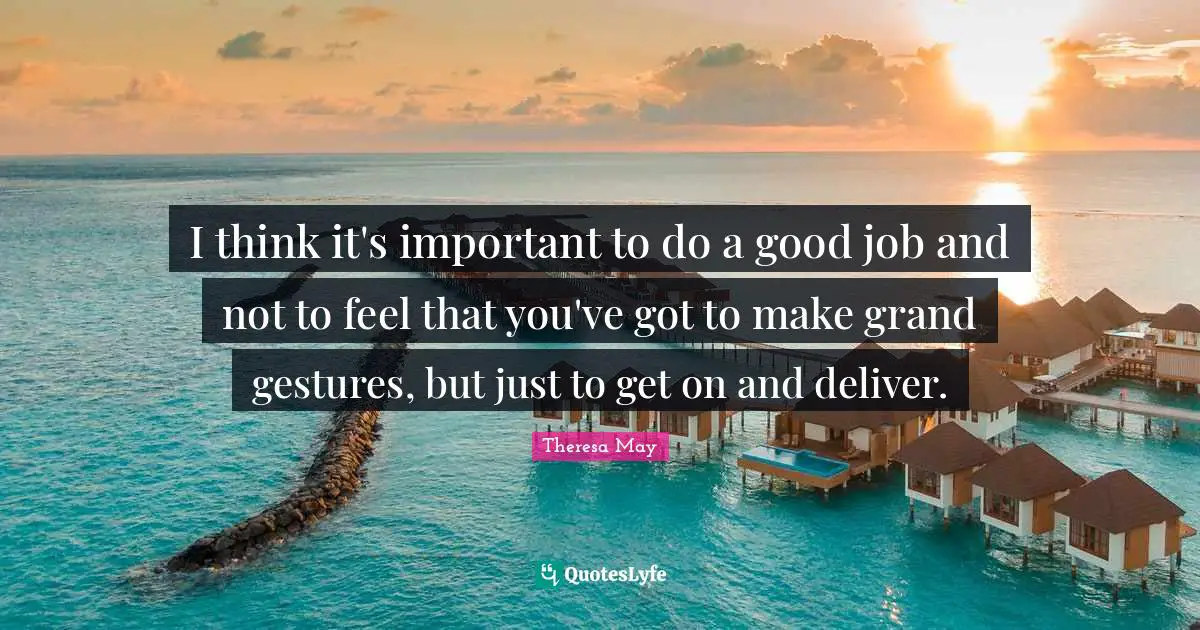 I think it's important to do a good job and not to feel that you've got to make grand gestures, but just to get on and deliver.
