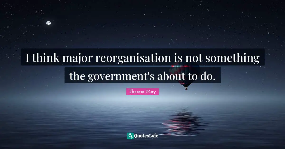 I think major reorganisation is not something the government's about to do.