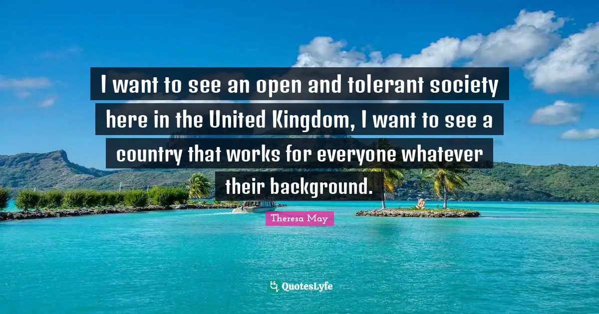 I want to see an open and tolerant society here in the United Kingdom, I want to see a country that works for everyone whatever their background.