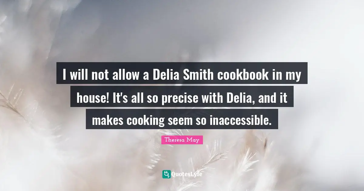 Theresa May Quotes: "I will not allow a Delia Smith cookbook in my house! It's all so precise with Delia, and it makes cooking seem so inaccessible."