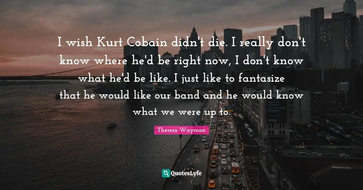 I wish Kurt Cobain didn't die. I really don't know where he'd be right now, I don't know what he'd be like. I just like to fantasize that he would like our band and he would know what we were up to.