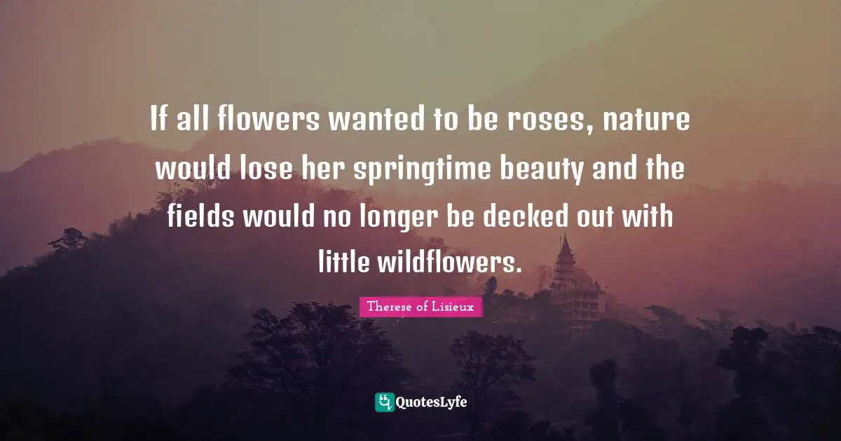 If all flowers wanted to be roses, nature would lose her springtime beauty and the fields would no longer be decked out with little wildflowers.