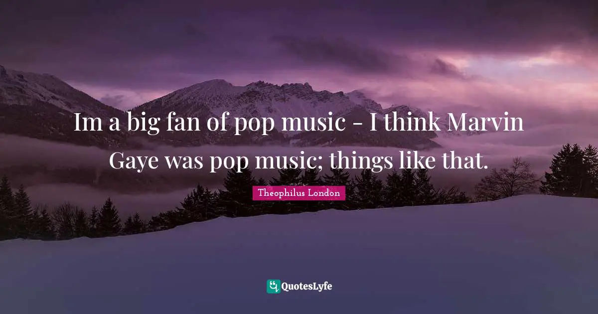Im a big fan of pop music - I think Marvin Gaye was pop music; things like that.