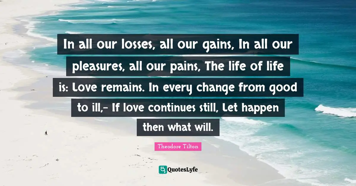 In all our losses, all our gains, In all our pleasures, all our pains, The life of life is: Love remains. In every change from good to ill,- If love continues still, Let happen then what will.