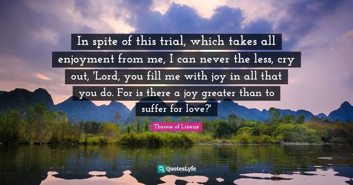 In spite of this trial, which takes all enjoyment from me, I can never the less, cry out, 'Lord, you fill me with joy in all that you do. For is there a joy greater than to suffer for love?'