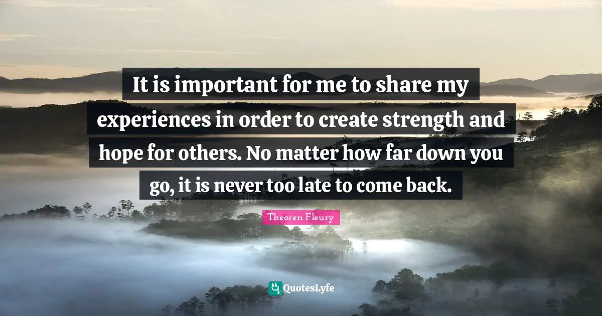 It is important for me to share my experiences in order to create strength and hope for others. No matter how far down you go, it is never too late to come back.