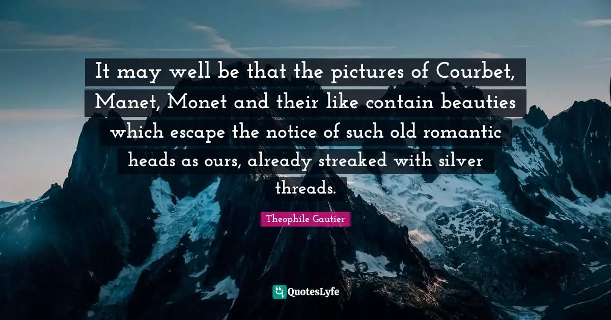 It may well be that the pictures of Courbet, Manet, Monet and their like contain beauties which escape the notice of such old romantic heads as ours, already streaked with silver threads.