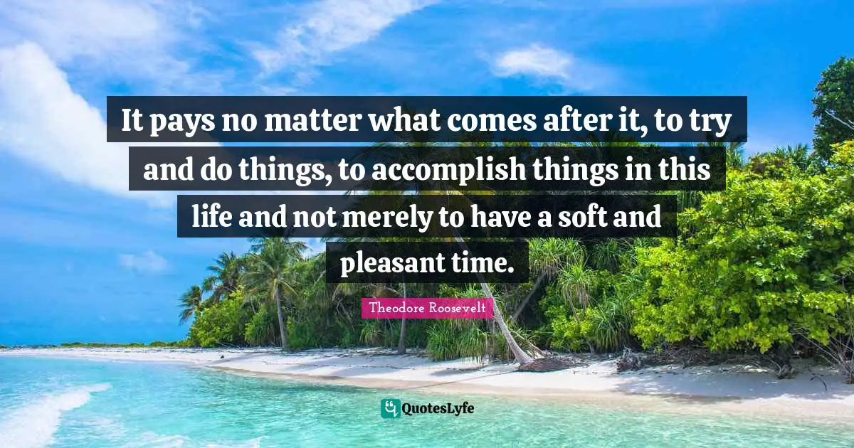 It pays no matter what comes after it, to try and do things, to accomplish things in this life and not merely to have a soft and pleasant time.