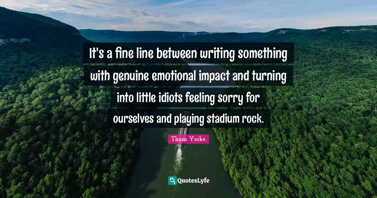It's a fine line between writing something with genuine emotional impact and turning into little idiots feeling sorry for ourselves and playing stadium rock.