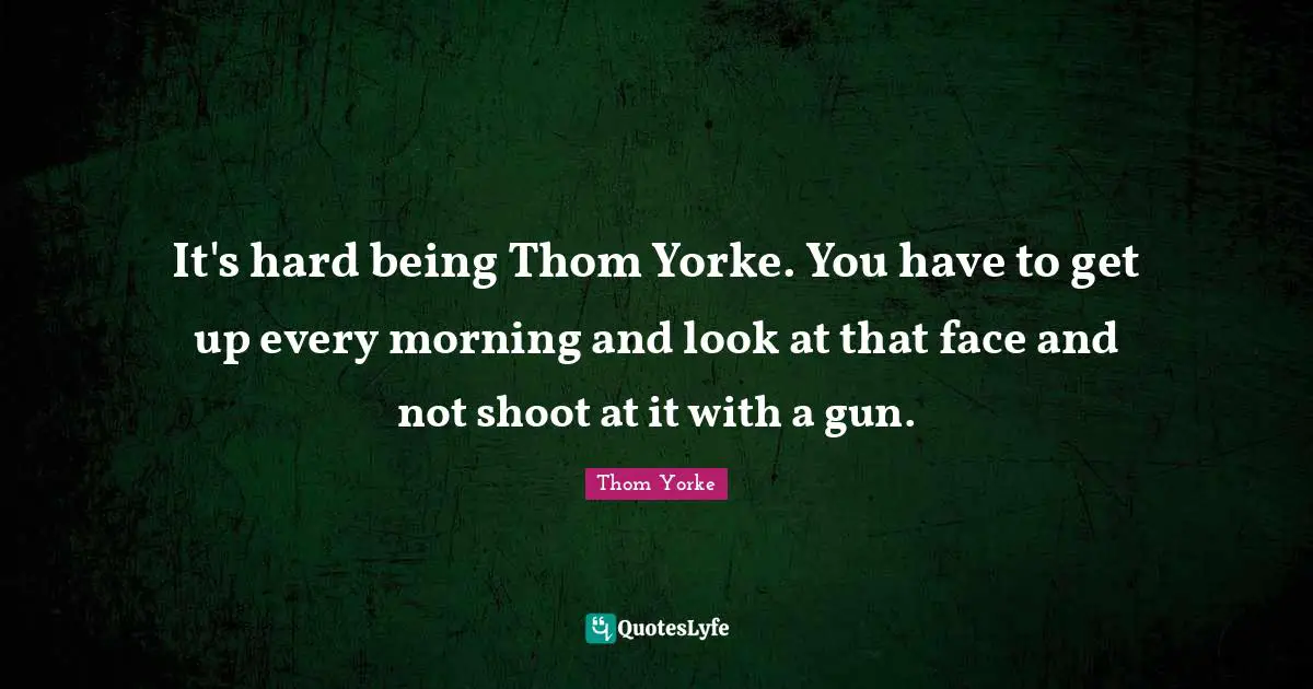 It's hard being Thom Yorke. You have to get up every morning and look at that face and not shoot at it with a gun.