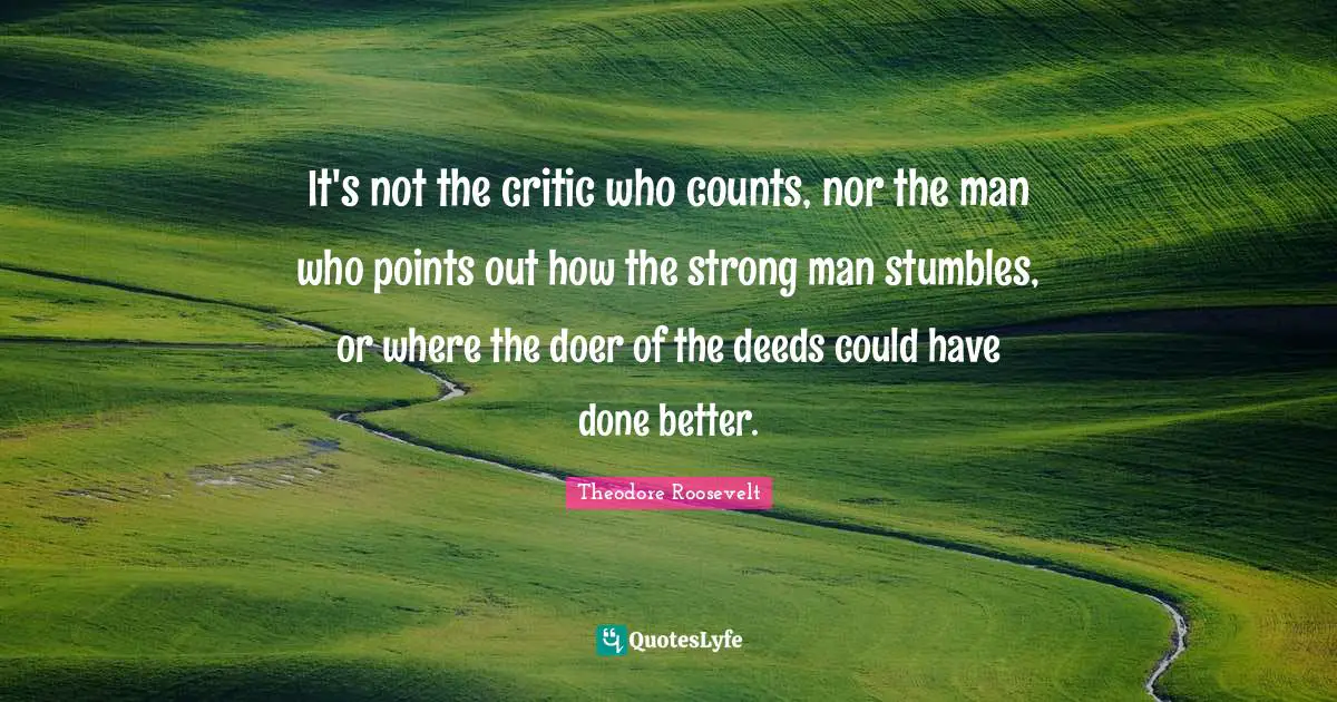 It's not the critic who counts, nor the man who points out how the strong man stumbles, or where the doer of the deeds could have done better.