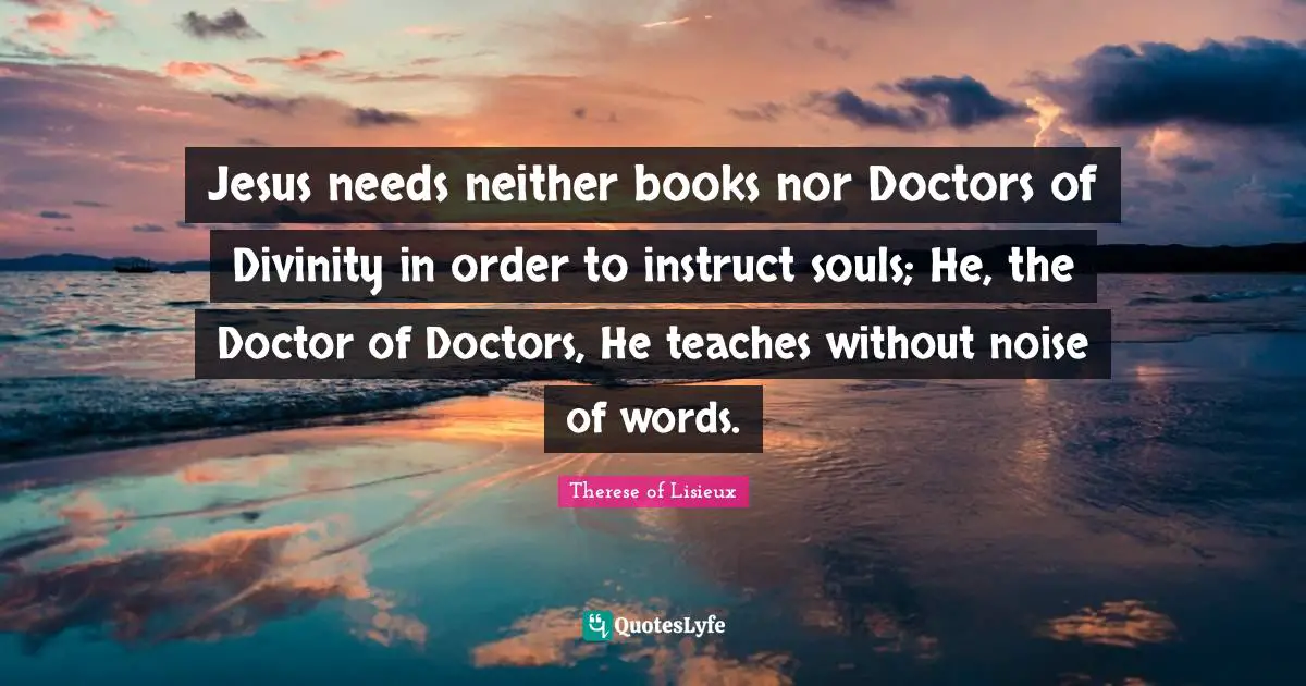 Jesus needs neither books nor Doctors of Divinity in order to instruct souls; He, the Doctor of Doctors, He teaches without noise of words.
