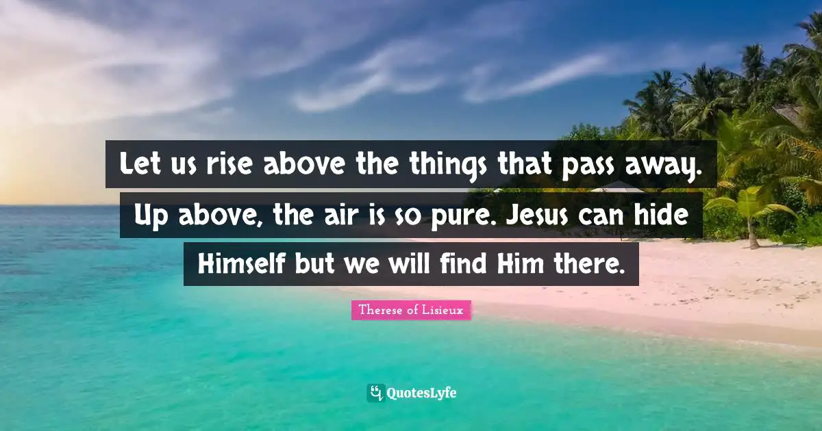 Let us rise above the things that pass away. Up above, the air is so pure. Jesus can hide Himself but we will find Him there.