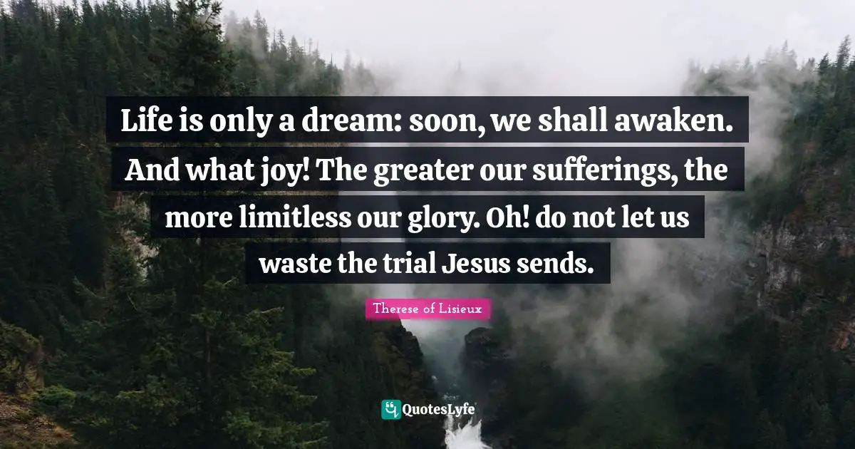 Limitless Quotes: "Life is only a dream: soon, we shall awaken. And what joy! The greater our sufferings, the more limitless our glory. Oh! do not let us waste the trial Jesus sends."
